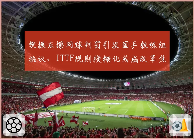 樊振东擦网球判罚引发国乒教练组抗议，ITTF规则模糊化或成改革焦点