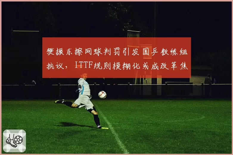 樊振东擦网球判罚引发国乒教练组抗议，ITTF规则模糊化或成改革焦点