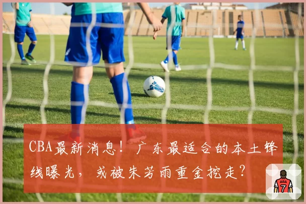 CBA最新消息！广东最适合的本土锋线曝光，或被朱芳雨重金挖走？