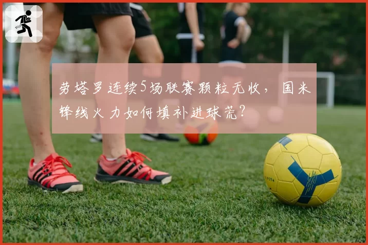 劳塔罗连续5场联赛颗粒无收,国米锋线火力如何填补进球荒?