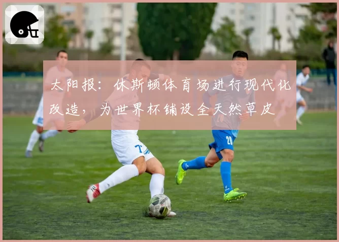 太阳报：休斯顿体育场进行现代化改造，为世界杯铺设全天然草皮