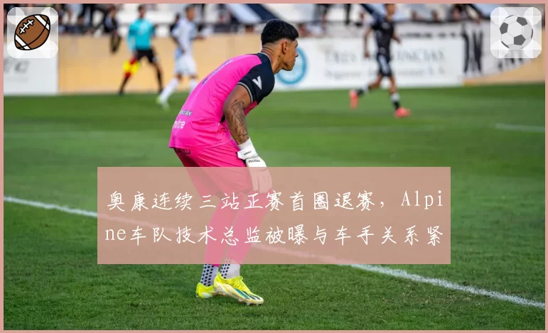 奥康连续三站正赛首圈退赛,Alpine车队技术总监被曝与车手关系紧张