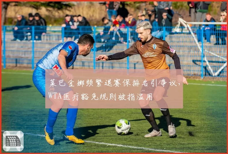 莱巴金娜频繁退赛保排名引争议，WTA医疗豁免规则被指滥用