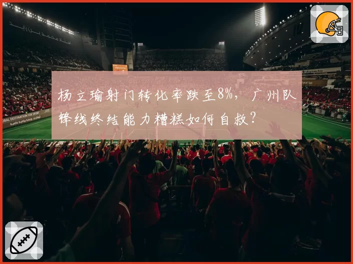 杨立瑜射门转化率跌至8%，广州队锋线终结能力糟糕如何自救？