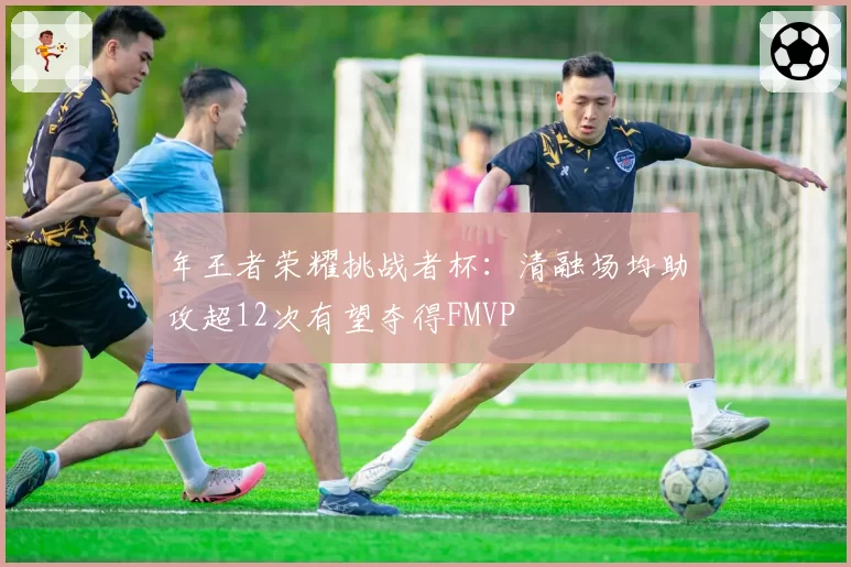 年王者荣耀挑战者杯：清融场均助攻超12次有望夺得FMVP