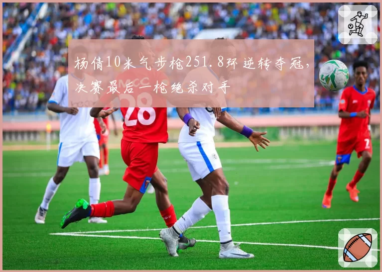 杨倩10米气步枪251.8环逆转夺冠,决赛最后一枪绝杀对手