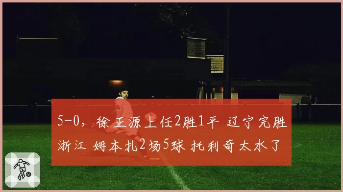 5-0，徐正源上任2胜1平 辽宁完胜浙江 姆本扎2场5球 托利奇太水了