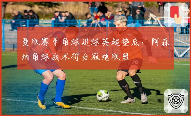 曼联赛季角球进球英超垫底，阿森纳角球战术得分冠绝联盟