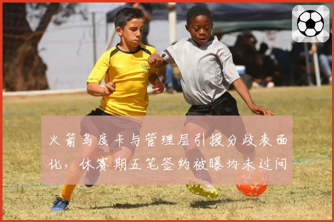 火箭乌度卡与管理层引援分歧表面化,休赛期五笔签约被曝均未过问主帅