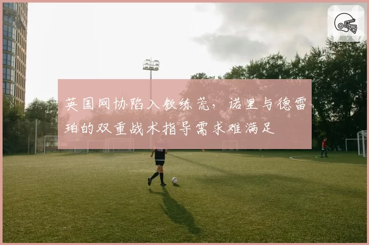 英国网协陷入教练荒，诺里与德雷珀的双重战术指导需求难满足