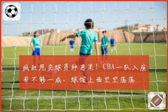 疯狂甩卖球员种恶果！CBA一队入座率不够一成，球馆上面空空荡荡
