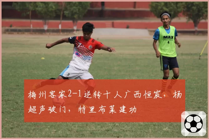 梅州客家2-1逆转十人广西恒宸,杨超声破门,特里布莱建功