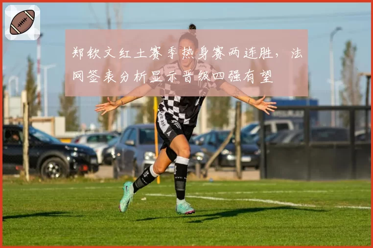 郑钦文红土赛季热身赛两连胜，法网签表分析显示晋级四强有望