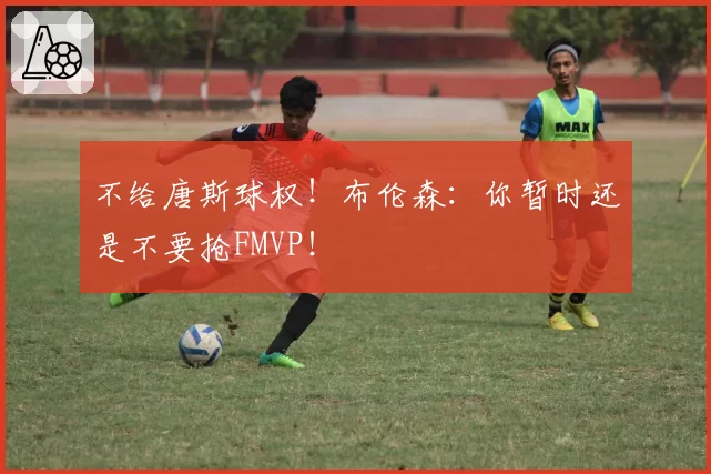 不给唐斯球权！布伦森：你暂时还是不要抢FMVP！
