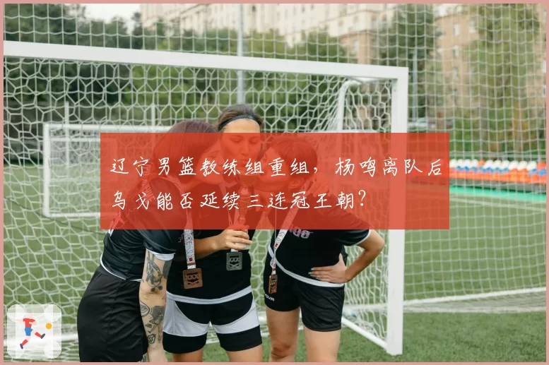 辽宁男篮教练组重组，杨鸣离队后乌戈能否延续三连冠王朝？