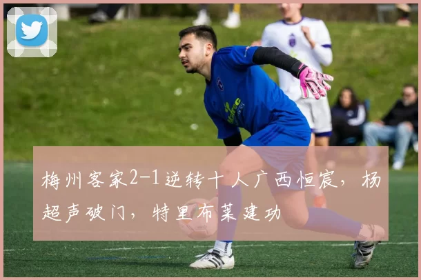 梅州客家2-1逆转十人广西恒宸，杨超声破门，特里布莱建功