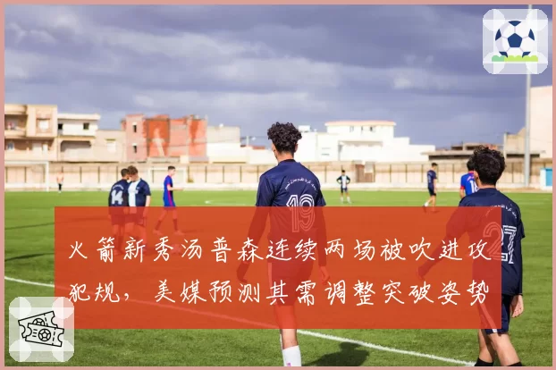 火箭新秀汤普森连续两场被吹进攻犯规，美媒预测其需调整突破姿势避免被针对