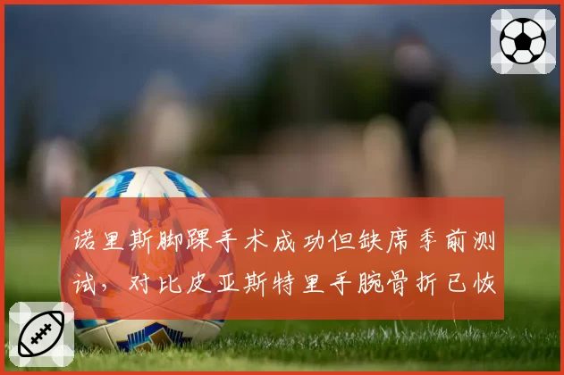 诺里斯脚踝手术成功但缺席季前测试，对比皮亚斯特里手腕骨折已恢复合练，迈凯伦新老交替期伤病管理对比
