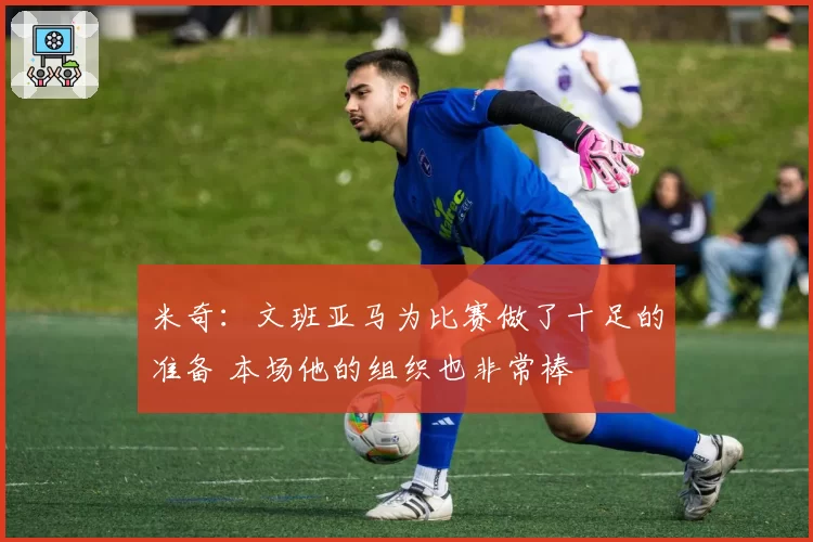 米奇：文班亚马为比赛做了十足的准备 本场他的组织也非常棒