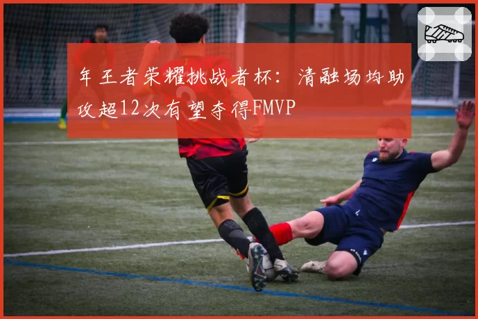 年王者荣耀挑战者杯：清融场均助攻超12次有望夺得FMVP