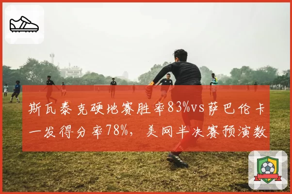 斯瓦泰克硬地赛胜率83%vs萨巴伦卡一发得分率78%,美网半决赛预演数据前瞻