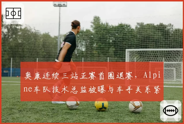 奥康连续三站正赛首圈退赛,Alpine车队技术总监被曝与车手关系紧张