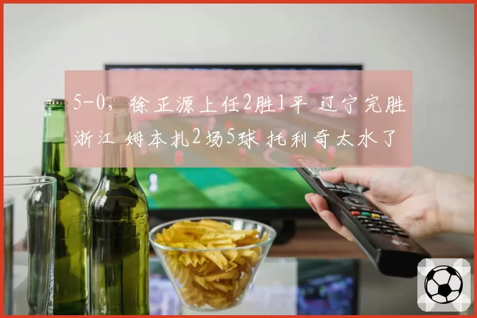 5-0，徐正源上任2胜1平 辽宁完胜浙江 姆本扎2场5球 托利奇太水了