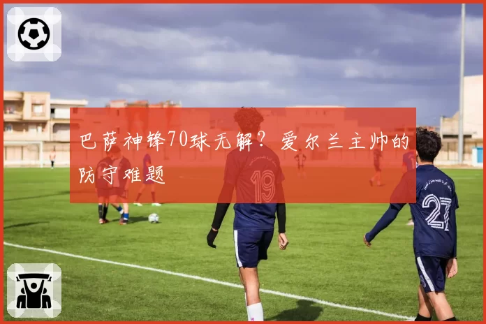 巴萨神锋70球无解？爱尔兰主帅的防守难题