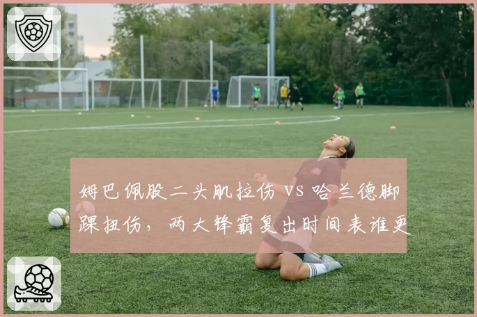 姆巴佩股二头肌拉伤 vs 哈兰德脚踝扭伤，两大锋霸复出时间表谁更短？