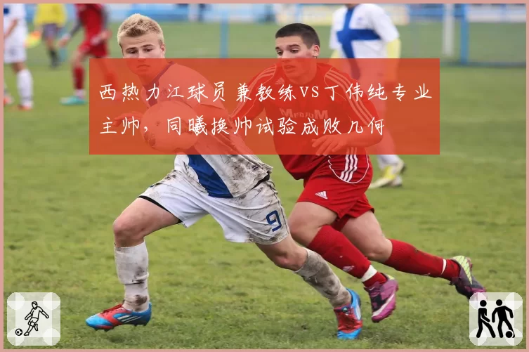 西热力江球员兼教练vs丁伟纯专业主帅，同曦换帅试验成败几何