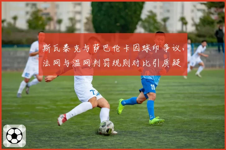 斯瓦泰克与萨巴伦卡因球印争议,法网与温网判罚规则对比引质疑