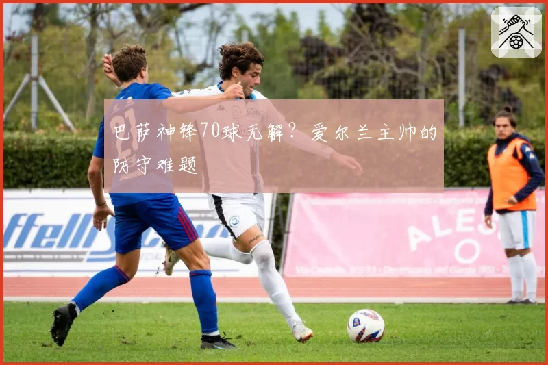 巴萨神锋70球无解？爱尔兰主帅的防守难题