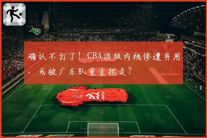 确认不打了!CBA顶级内线惨遭弃用,或被广东队重金挖走?