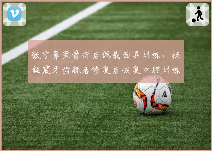 张宁鼻梁骨折后佩戴面具训练，祝铭震牙齿脱落修复后恢复口腔训练，山西广州锋线硬汉谁更能适应防护装备？