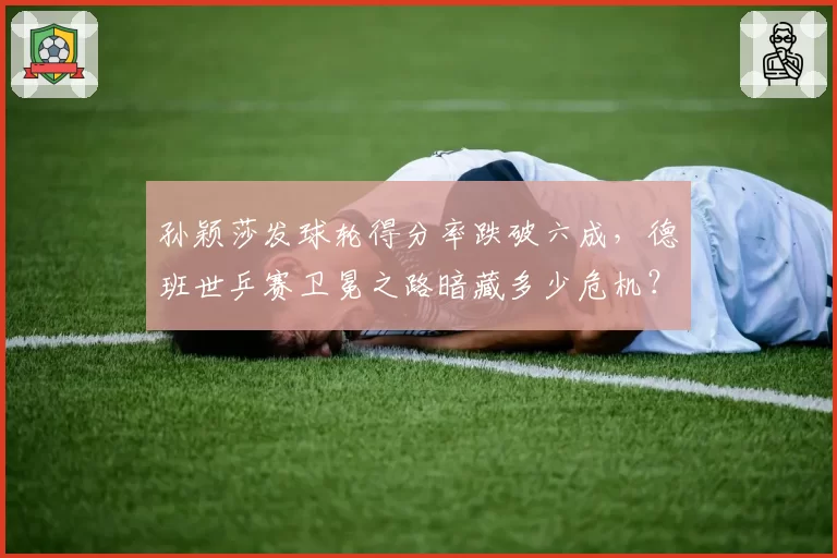 孙颖莎发球轮得分率跌破六成,德班世乒赛卫冕之路暗藏多少危机?