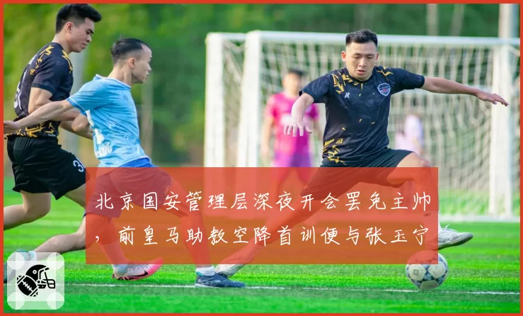北京国安管理层深夜开会罢免主帅，前皇马助教空降首训便与张玉宁爆发争执