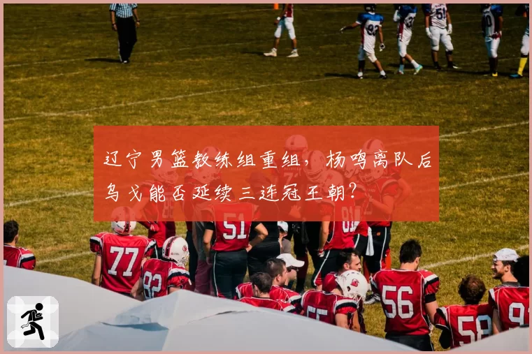 辽宁男篮教练组重组，杨鸣离队后乌戈能否延续三连冠王朝？