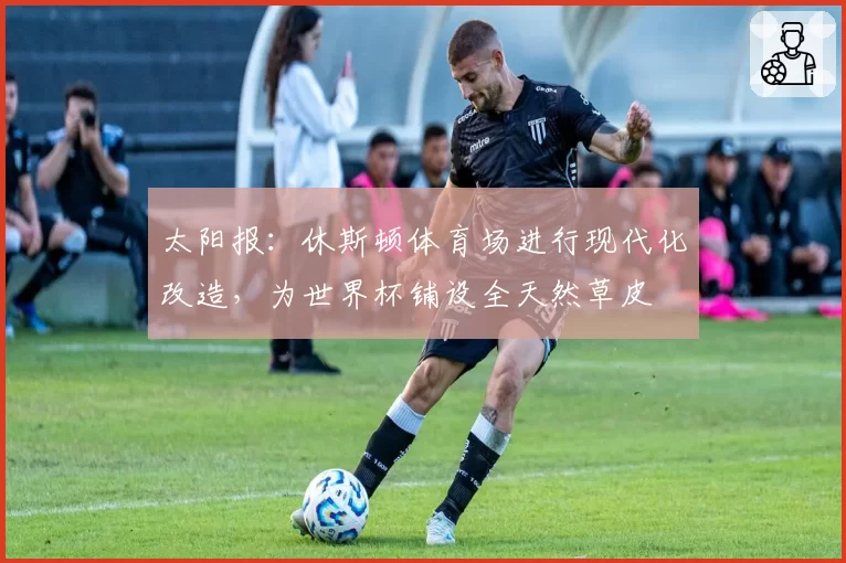 太阳报：休斯顿体育场进行现代化改造，为世界杯铺设全天然草皮