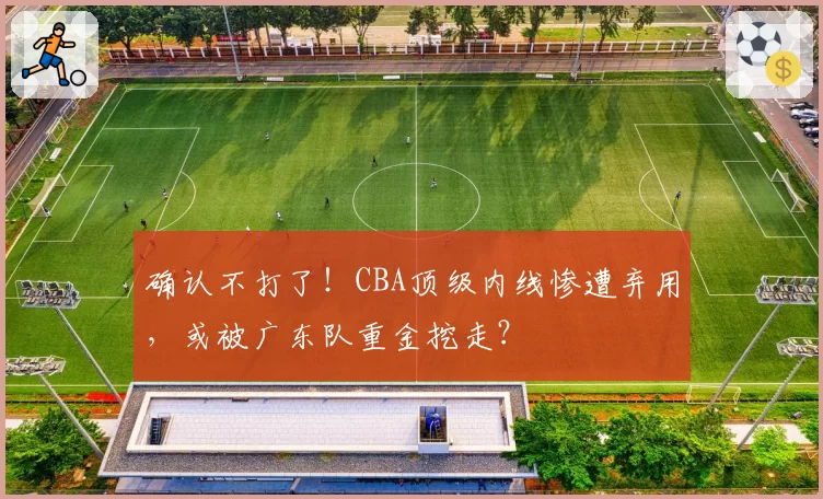 确认不打了!CBA顶级内线惨遭弃用,或被广东队重金挖走?