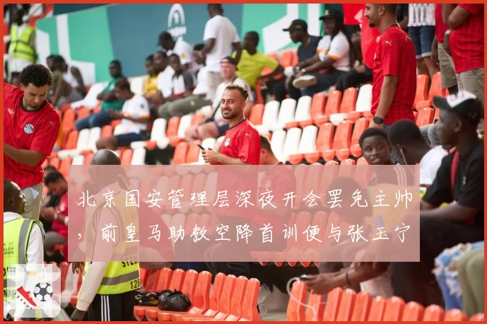 北京国安管理层深夜开会罢免主帅，前皇马助教空降首训便与张玉宁爆发争执