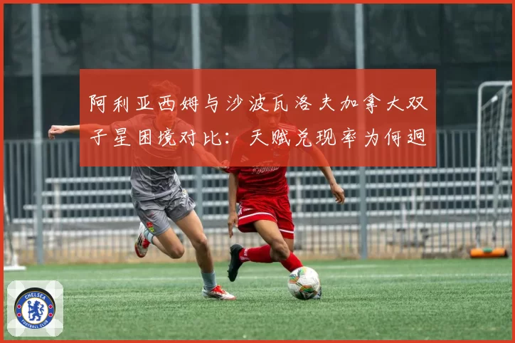 阿利亚西姆与沙波瓦洛夫加拿大双子星困境对比：天赋兑现率为何迥异？