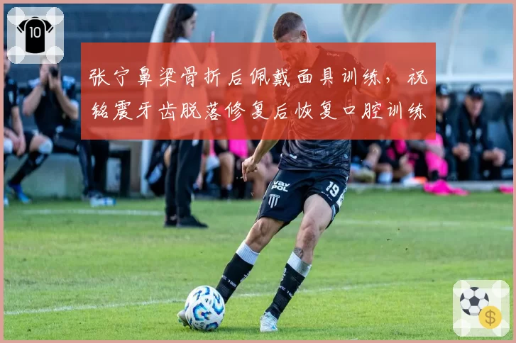 张宁鼻梁骨折后佩戴面具训练，祝铭震牙齿脱落修复后恢复口腔训练，山西广州锋线硬汉谁更能适应防护装备？
