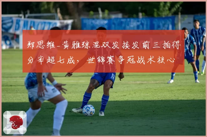 郑思维_黄雅琼混双发接发前三拍得分率超七成,世锦赛争冠战术核心明确