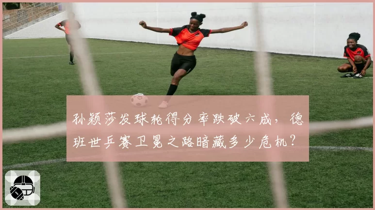 孙颖莎发球轮得分率跌破六成,德班世乒赛卫冕之路暗藏多少危机?