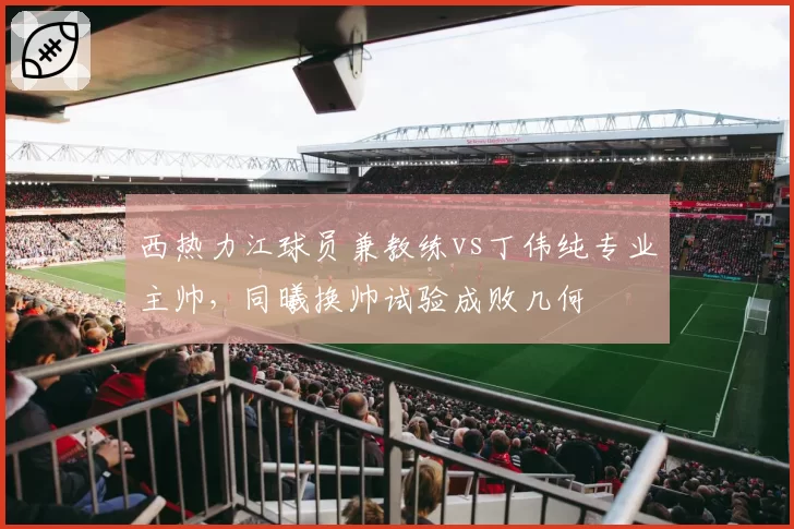 西热力江球员兼教练vs丁伟纯专业主帅，同曦换帅试验成败几何
