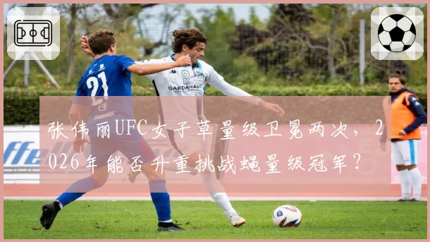 张伟丽UFC女子草量级卫冕两次，2026年能否升重挑战蝇量级冠军？
