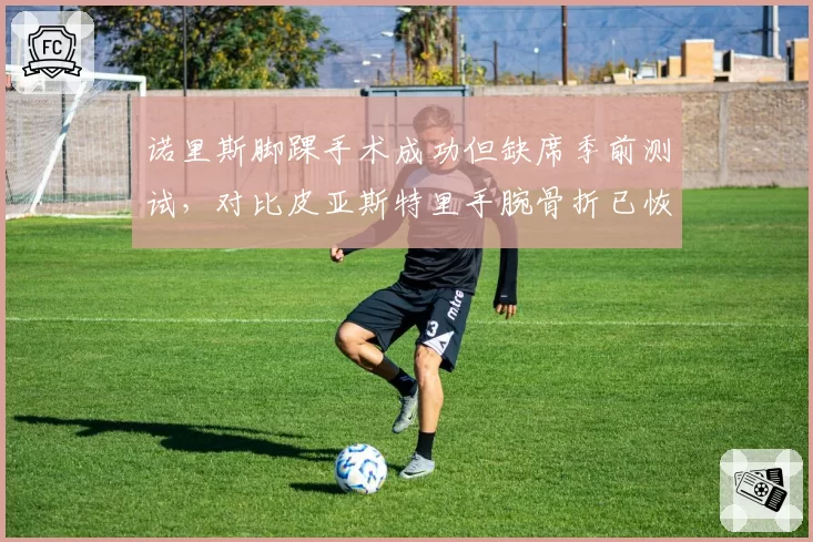 诺里斯脚踝手术成功但缺席季前测试，对比皮亚斯特里手腕骨折已恢复合练，迈凯伦新老交替期伤病管理对比