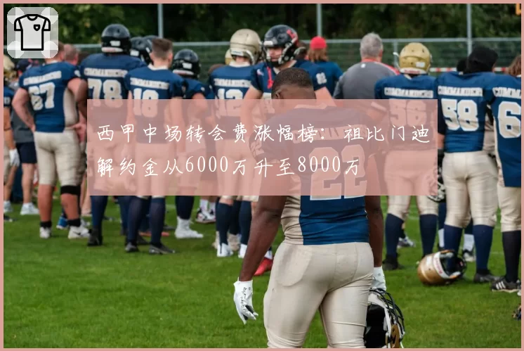 西甲中场转会费涨幅榜:祖比门迪解约金从6000万升至8000万