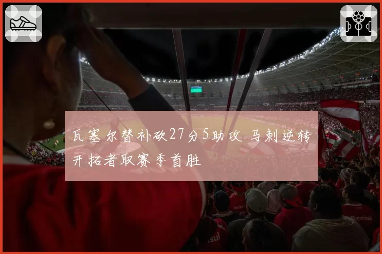 瓦塞尔替补砍27分5助攻 马刺逆转开拓者取赛季首胜