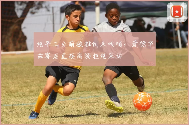 绝平三分前被推倒未响哨,爱德华兹赛后直接离场拒绝采访